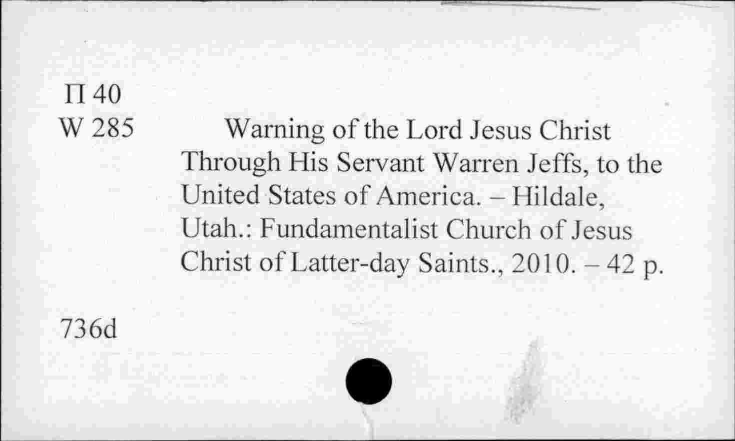 ﻿1140
W 285 Warning of the Lord Jesus Christ Through His Servant Warren Jeffs, to the United States of America. - Hildale, Utah.: Fundamentalist Church of Jesus Christ of Latter-day Saints., 2010. - 42 p.
736d